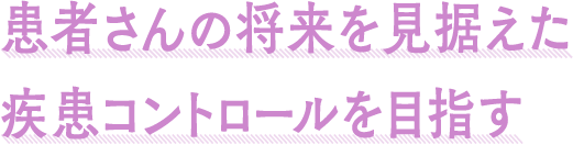 患者さんの将来を見据えた疾患コントロールを目指す